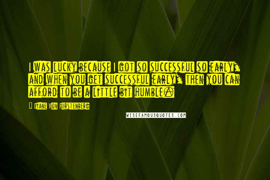 Diane Von Furstenberg Quotes: I was lucky because I got so successful so early, and when you get successful early, then you can afford to be a little bit humble.