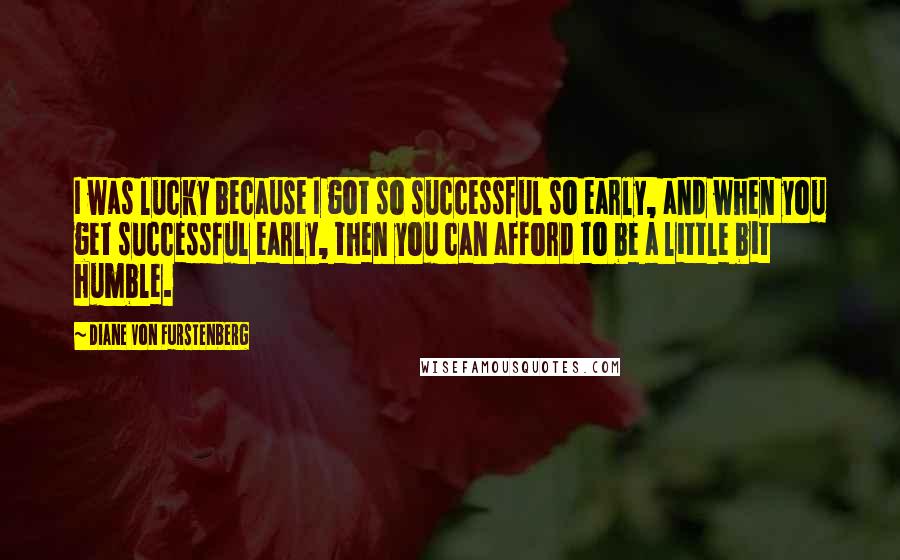 Diane Von Furstenberg Quotes: I was lucky because I got so successful so early, and when you get successful early, then you can afford to be a little bit humble.