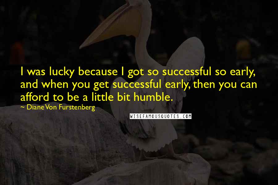 Diane Von Furstenberg Quotes: I was lucky because I got so successful so early, and when you get successful early, then you can afford to be a little bit humble.