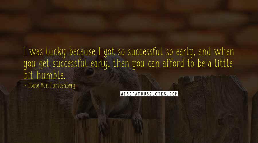 Diane Von Furstenberg Quotes: I was lucky because I got so successful so early, and when you get successful early, then you can afford to be a little bit humble.