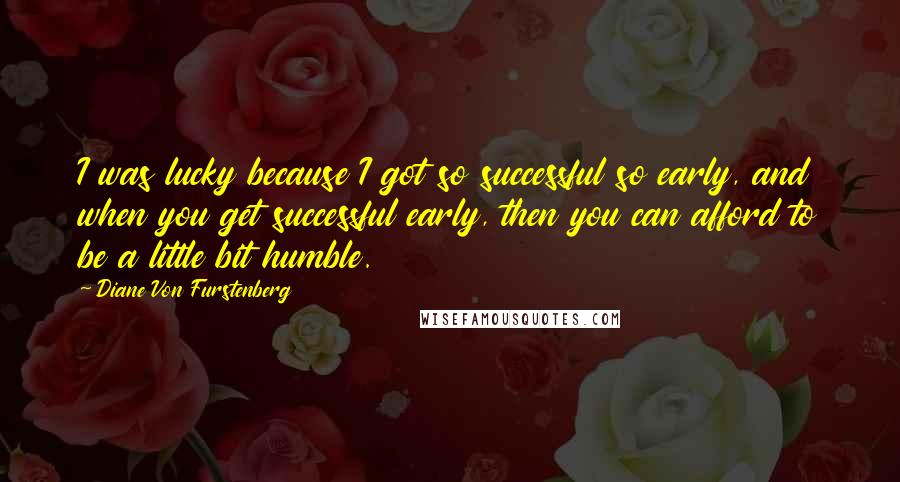 Diane Von Furstenberg Quotes: I was lucky because I got so successful so early, and when you get successful early, then you can afford to be a little bit humble.