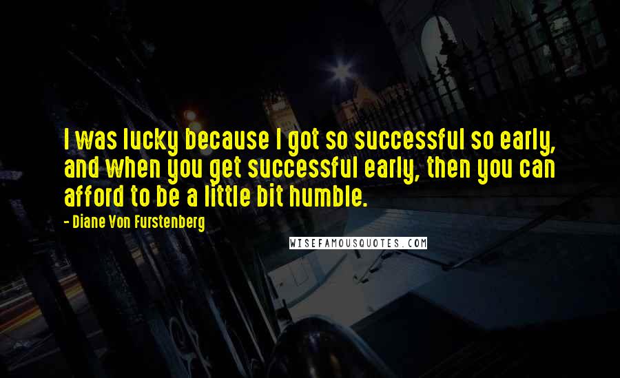 Diane Von Furstenberg Quotes: I was lucky because I got so successful so early, and when you get successful early, then you can afford to be a little bit humble.