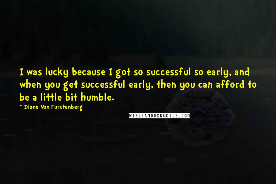 Diane Von Furstenberg Quotes: I was lucky because I got so successful so early, and when you get successful early, then you can afford to be a little bit humble.