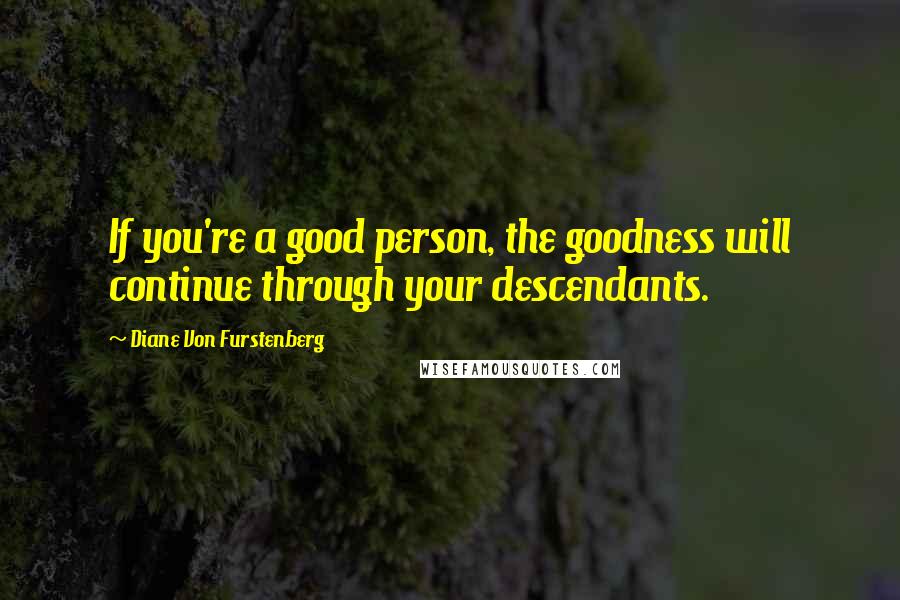 Diane Von Furstenberg Quotes: If you're a good person, the goodness will continue through your descendants.