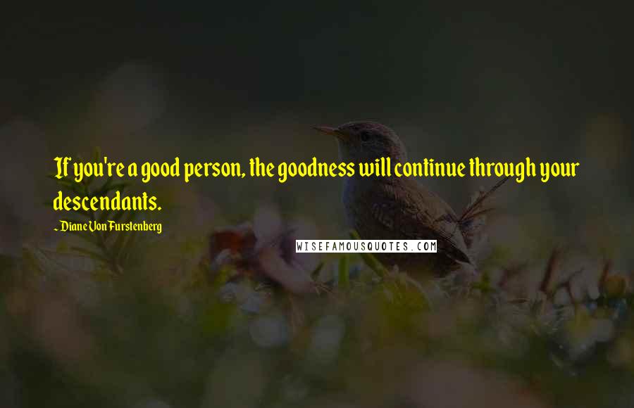 Diane Von Furstenberg Quotes: If you're a good person, the goodness will continue through your descendants.