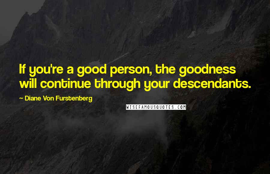 Diane Von Furstenberg Quotes: If you're a good person, the goodness will continue through your descendants.