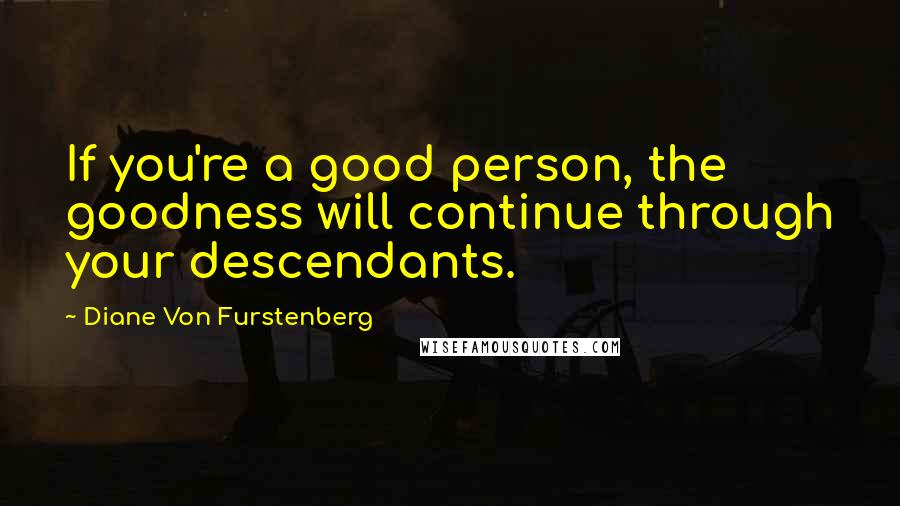 Diane Von Furstenberg Quotes: If you're a good person, the goodness will continue through your descendants.