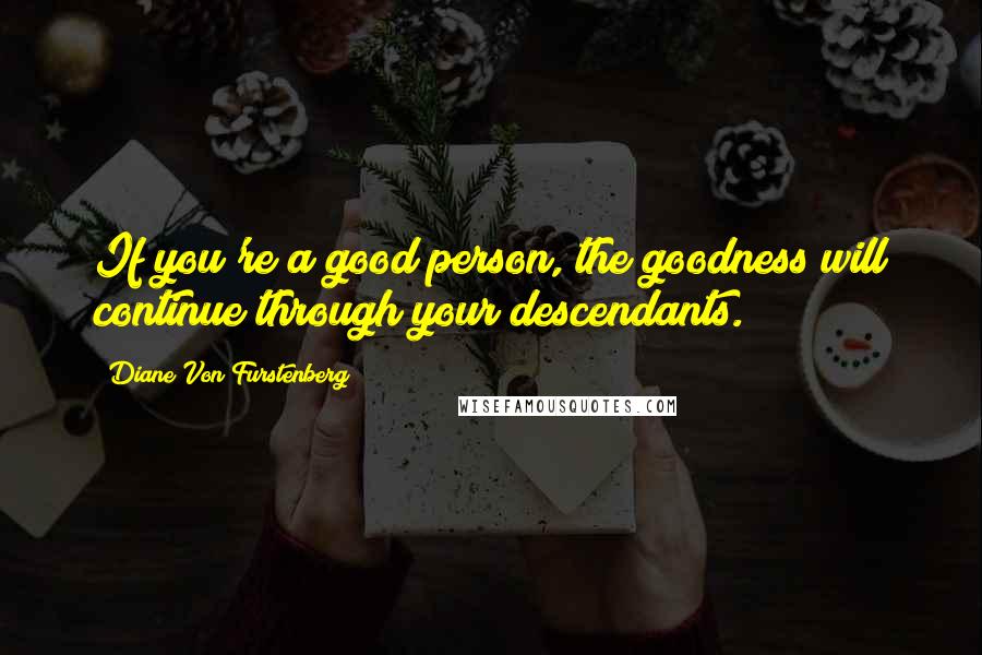 Diane Von Furstenberg Quotes: If you're a good person, the goodness will continue through your descendants.