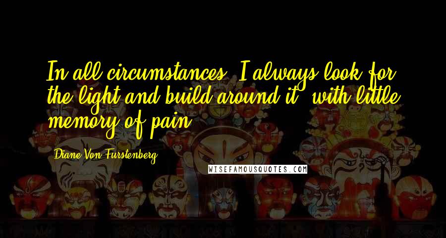 Diane Von Furstenberg Quotes: In all circumstances, I always look for the light and build around it, with little memory of pain.