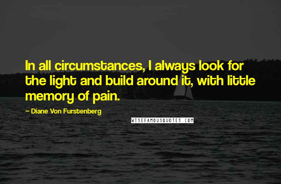 Diane Von Furstenberg Quotes: In all circumstances, I always look for the light and build around it, with little memory of pain.