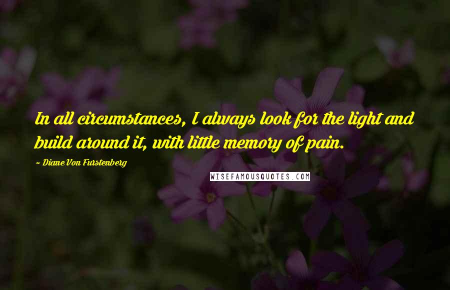 Diane Von Furstenberg Quotes: In all circumstances, I always look for the light and build around it, with little memory of pain.