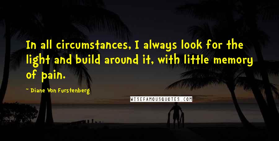 Diane Von Furstenberg Quotes: In all circumstances, I always look for the light and build around it, with little memory of pain.