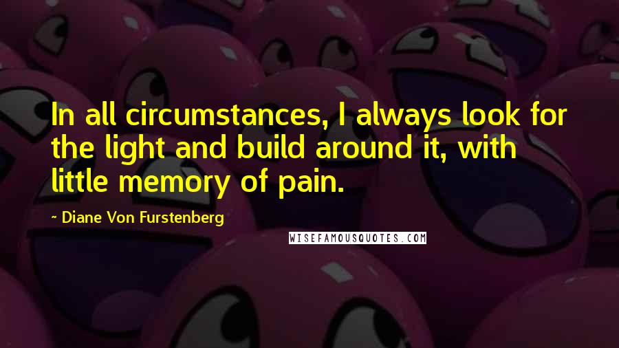 Diane Von Furstenberg Quotes: In all circumstances, I always look for the light and build around it, with little memory of pain.