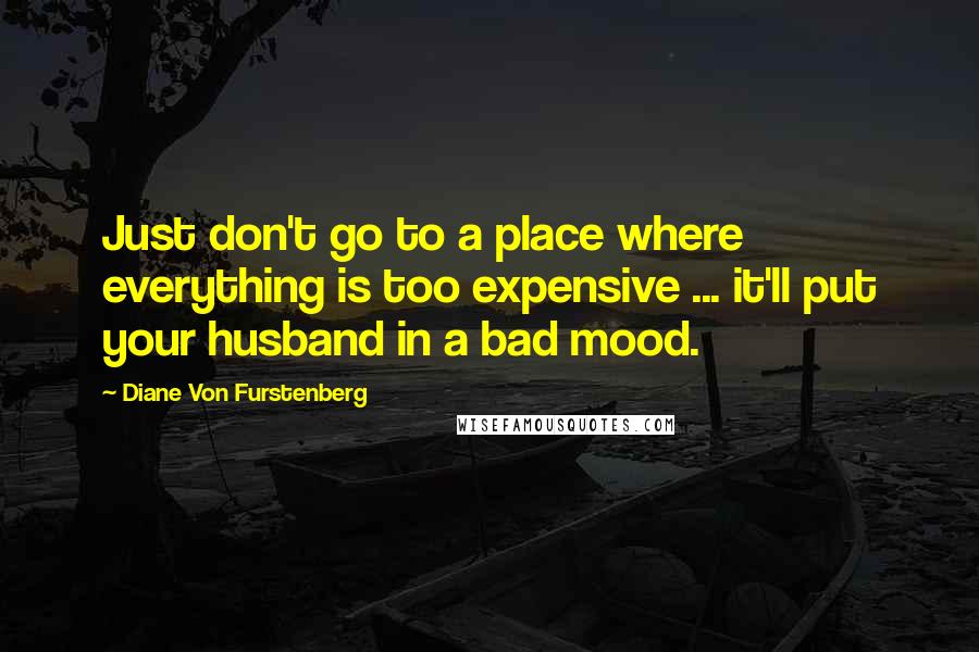 Diane Von Furstenberg Quotes: Just don't go to a place where everything is too expensive ... it'll put your husband in a bad mood.