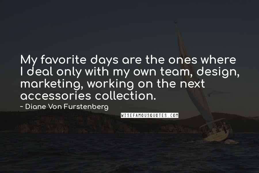 Diane Von Furstenberg Quotes: My favorite days are the ones where I deal only with my own team, design, marketing, working on the next accessories collection.