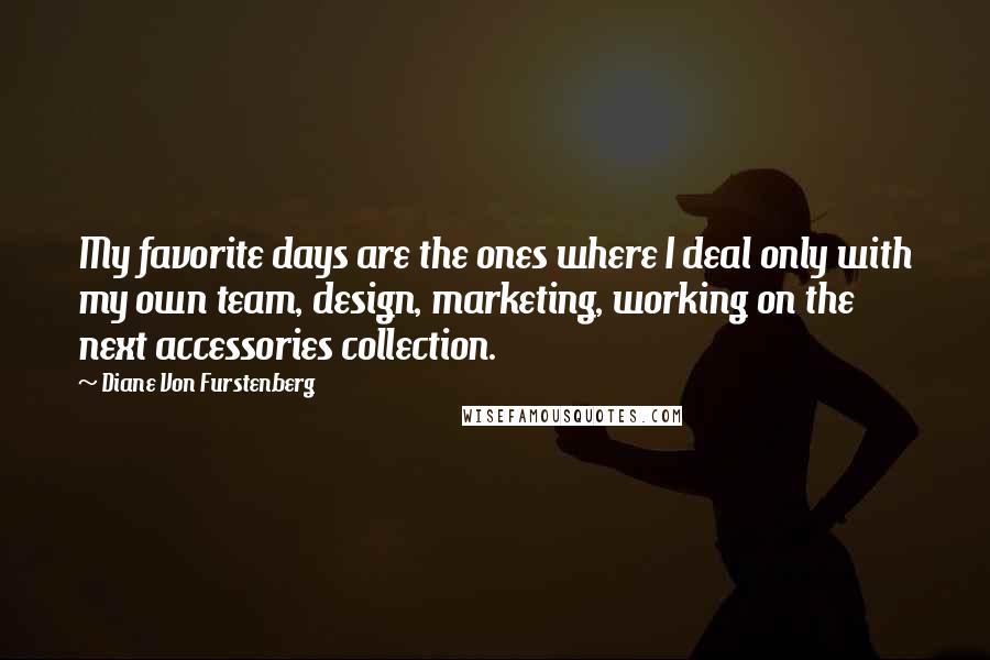 Diane Von Furstenberg Quotes: My favorite days are the ones where I deal only with my own team, design, marketing, working on the next accessories collection.