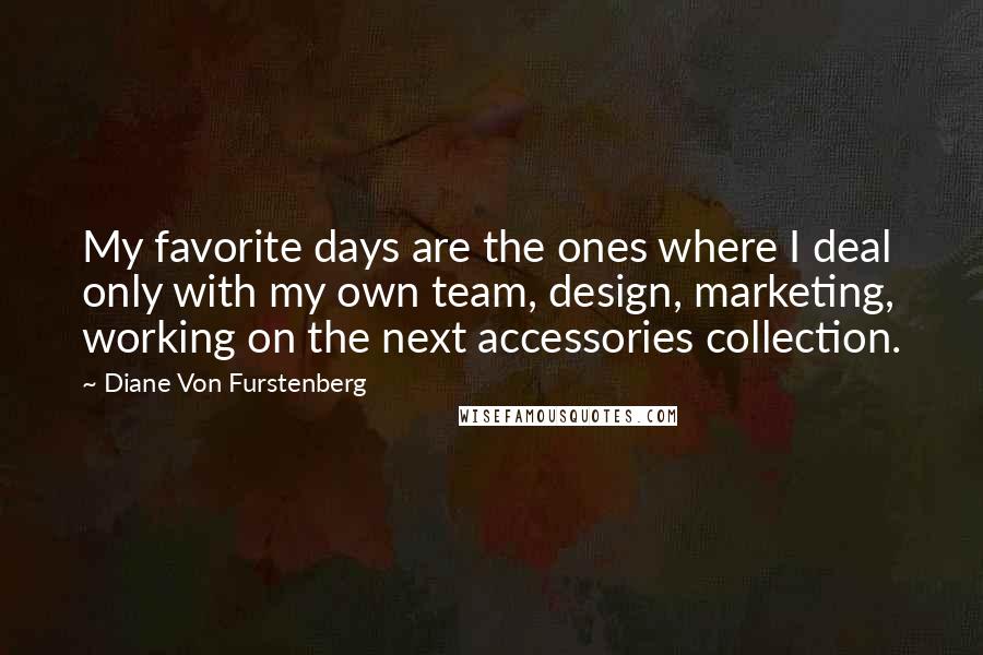 Diane Von Furstenberg Quotes: My favorite days are the ones where I deal only with my own team, design, marketing, working on the next accessories collection.