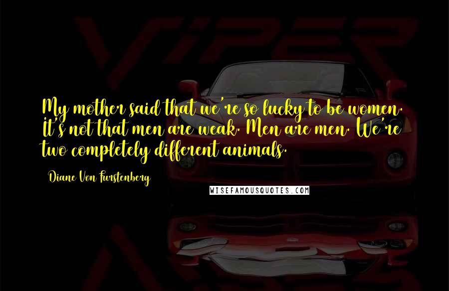 Diane Von Furstenberg Quotes: My mother said that we're so lucky to be women. It's not that men are weak. Men are men. We're two completely different animals.