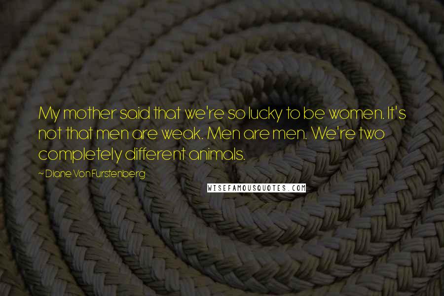 Diane Von Furstenberg Quotes: My mother said that we're so lucky to be women. It's not that men are weak. Men are men. We're two completely different animals.