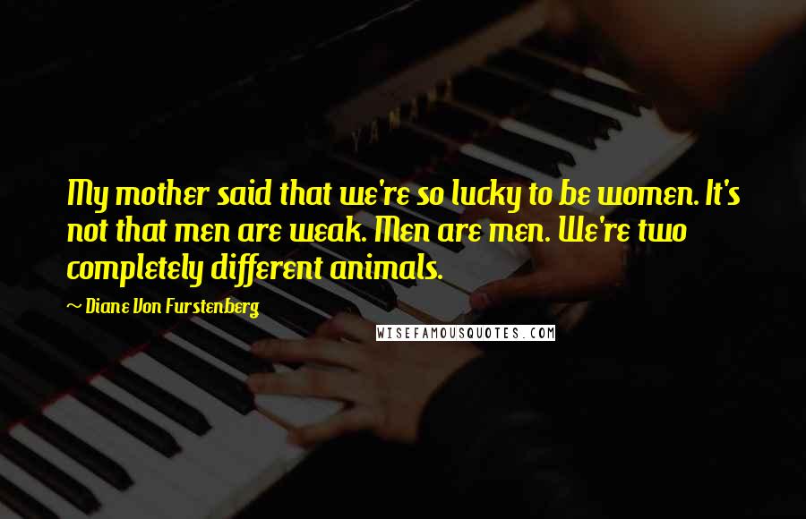 Diane Von Furstenberg Quotes: My mother said that we're so lucky to be women. It's not that men are weak. Men are men. We're two completely different animals.