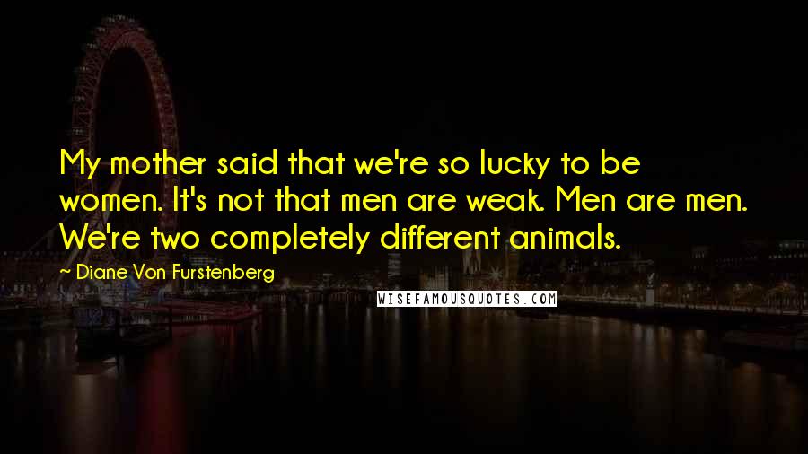 Diane Von Furstenberg Quotes: My mother said that we're so lucky to be women. It's not that men are weak. Men are men. We're two completely different animals.