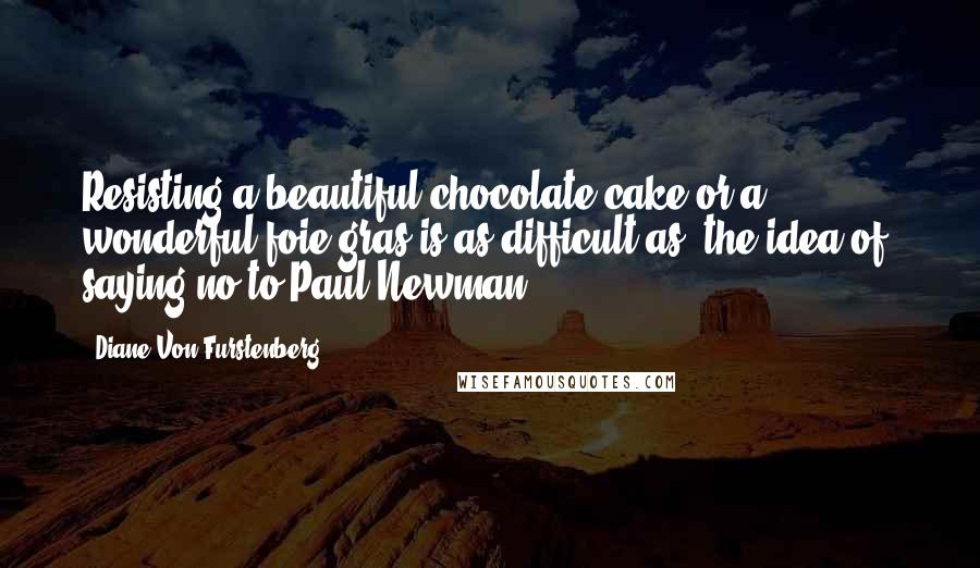 Diane Von Furstenberg Quotes: Resisting a beautiful chocolate cake or a wonderful foie gras is as difficult as (the idea of) saying no to Paul Newman.