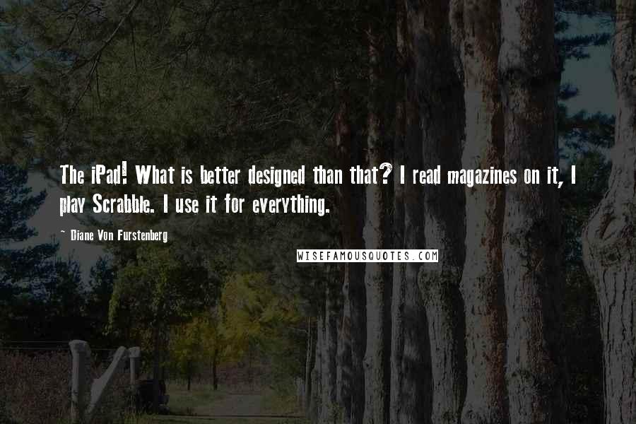 Diane Von Furstenberg Quotes: The iPad! What is better designed than that? I read magazines on it, I play Scrabble. I use it for everything.