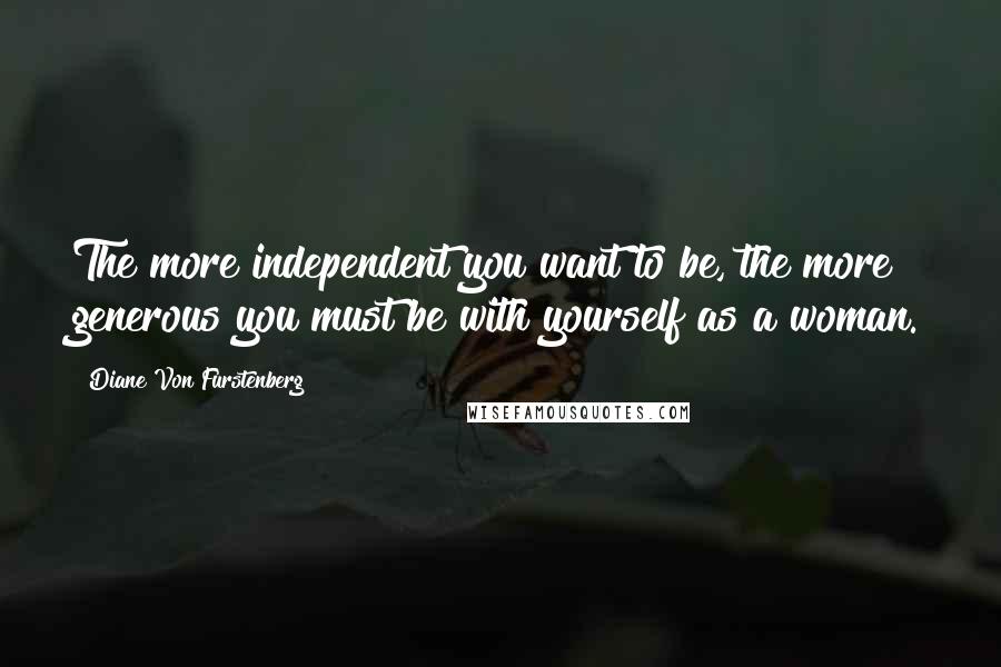 Diane Von Furstenberg Quotes: The more independent you want to be, the more generous you must be with yourself as a woman.