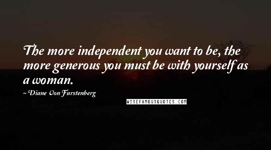 Diane Von Furstenberg Quotes: The more independent you want to be, the more generous you must be with yourself as a woman.