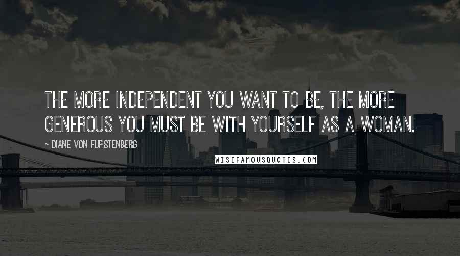 Diane Von Furstenberg Quotes: The more independent you want to be, the more generous you must be with yourself as a woman.