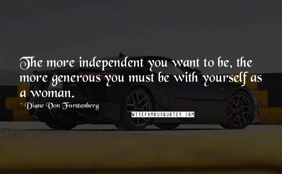 Diane Von Furstenberg Quotes: The more independent you want to be, the more generous you must be with yourself as a woman.