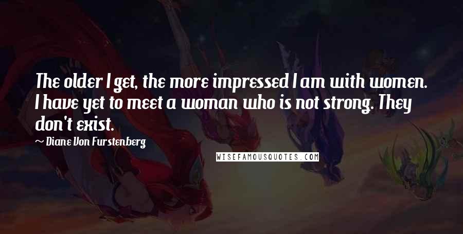 Diane Von Furstenberg Quotes: The older I get, the more impressed I am with women. I have yet to meet a woman who is not strong. They don't exist.