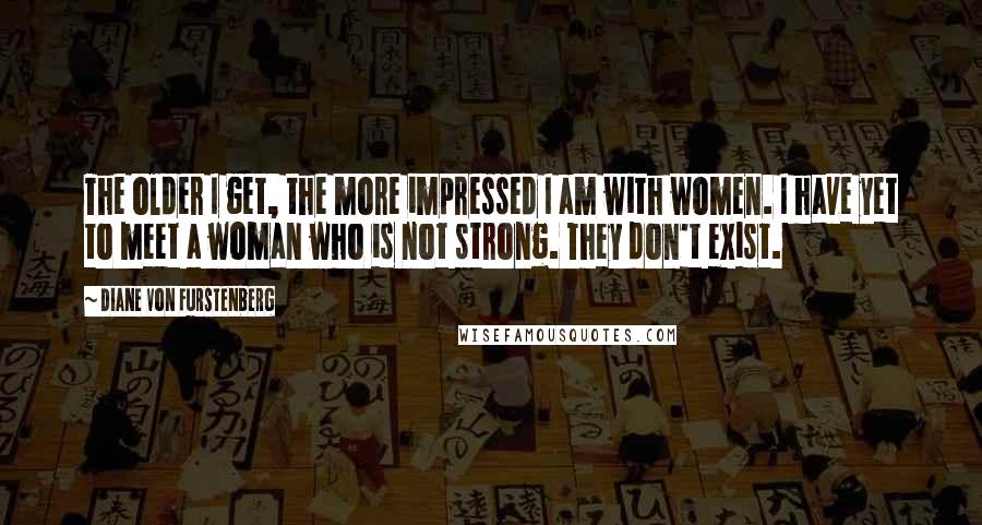 Diane Von Furstenberg Quotes: The older I get, the more impressed I am with women. I have yet to meet a woman who is not strong. They don't exist.