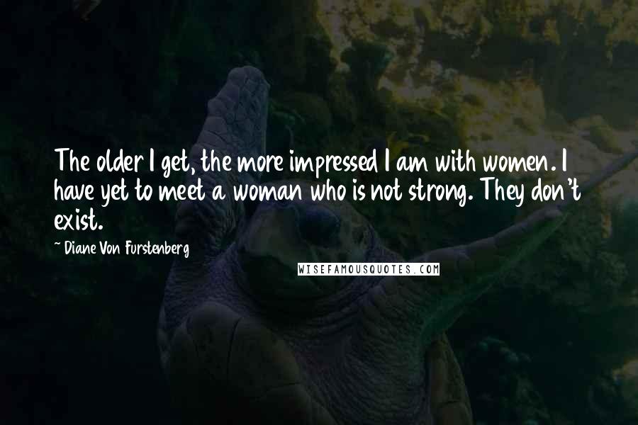 Diane Von Furstenberg Quotes: The older I get, the more impressed I am with women. I have yet to meet a woman who is not strong. They don't exist.