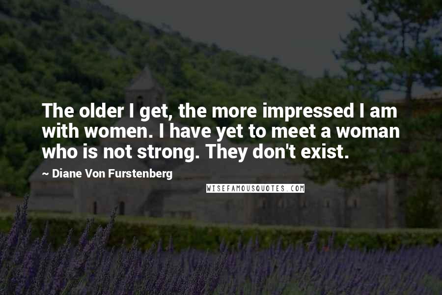 Diane Von Furstenberg Quotes: The older I get, the more impressed I am with women. I have yet to meet a woman who is not strong. They don't exist.