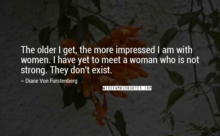 Diane Von Furstenberg Quotes: The older I get, the more impressed I am with women. I have yet to meet a woman who is not strong. They don't exist.