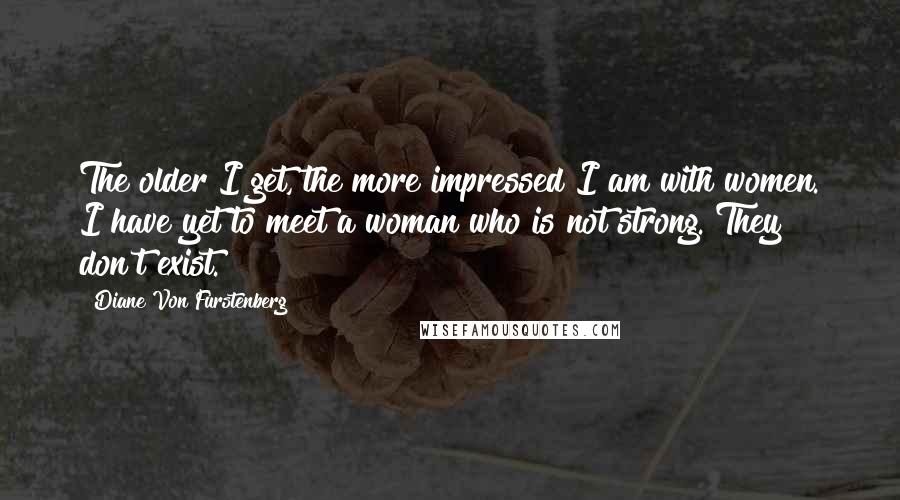 Diane Von Furstenberg Quotes: The older I get, the more impressed I am with women. I have yet to meet a woman who is not strong. They don't exist.