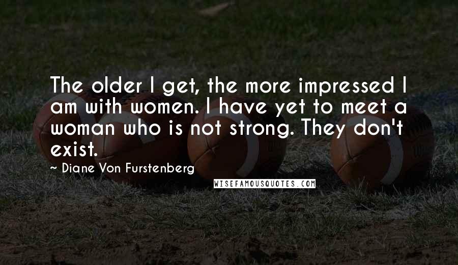 Diane Von Furstenberg Quotes: The older I get, the more impressed I am with women. I have yet to meet a woman who is not strong. They don't exist.