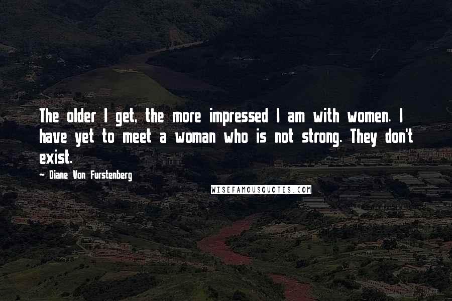 Diane Von Furstenberg Quotes: The older I get, the more impressed I am with women. I have yet to meet a woman who is not strong. They don't exist.