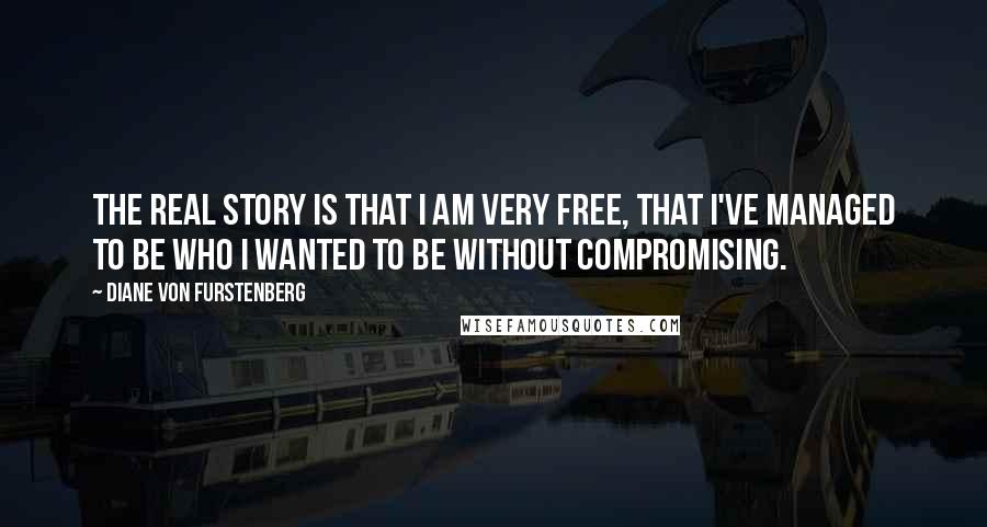 Diane Von Furstenberg Quotes: The real story is that I am very free, that I've managed to be who I wanted to be without compromising.