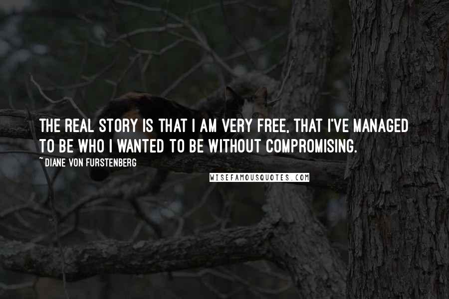 Diane Von Furstenberg Quotes: The real story is that I am very free, that I've managed to be who I wanted to be without compromising.