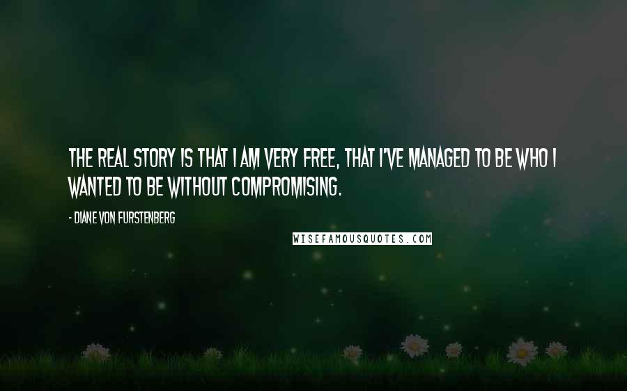 Diane Von Furstenberg Quotes: The real story is that I am very free, that I've managed to be who I wanted to be without compromising.