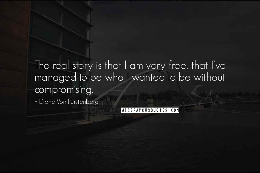 Diane Von Furstenberg Quotes: The real story is that I am very free, that I've managed to be who I wanted to be without compromising.