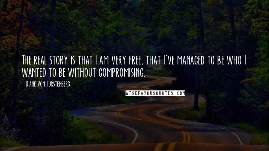 Diane Von Furstenberg Quotes: The real story is that I am very free, that I've managed to be who I wanted to be without compromising.
