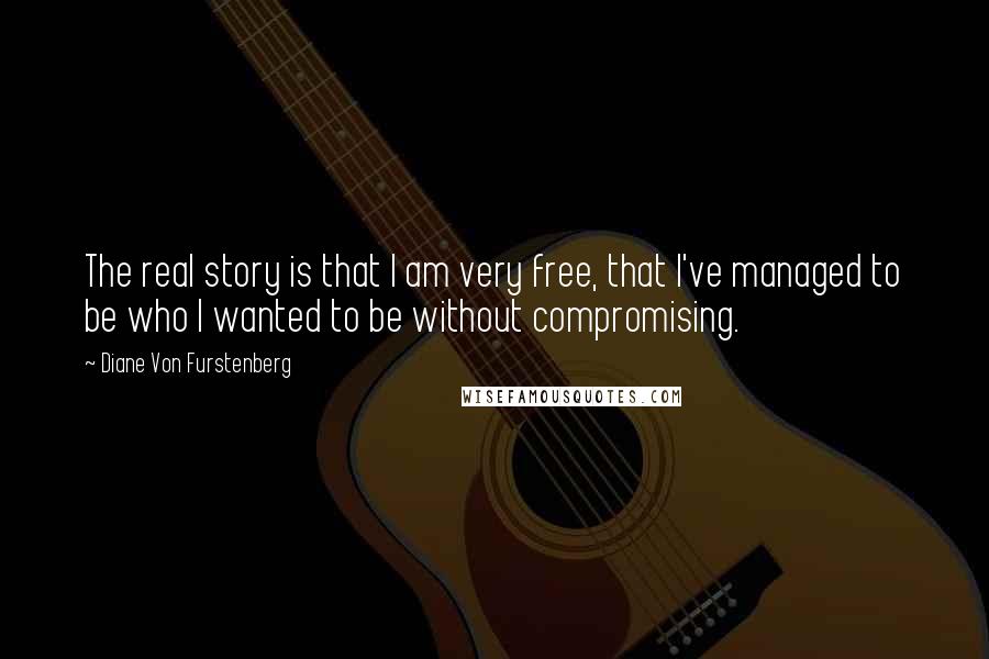 Diane Von Furstenberg Quotes: The real story is that I am very free, that I've managed to be who I wanted to be without compromising.
