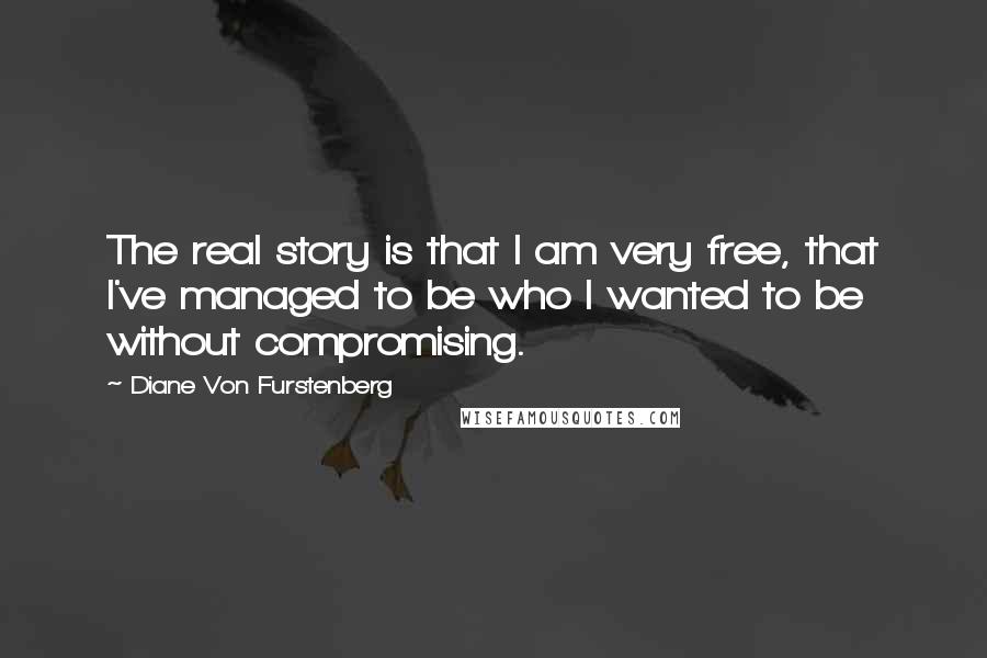 Diane Von Furstenberg Quotes: The real story is that I am very free, that I've managed to be who I wanted to be without compromising.