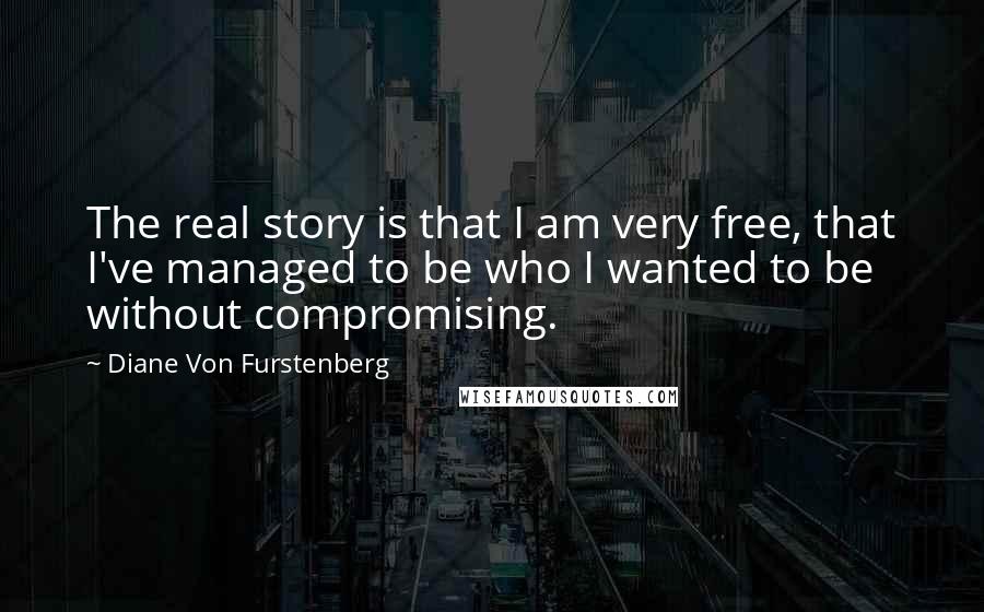 Diane Von Furstenberg Quotes: The real story is that I am very free, that I've managed to be who I wanted to be without compromising.
