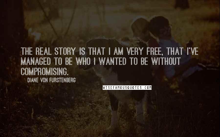 Diane Von Furstenberg Quotes: The real story is that I am very free, that I've managed to be who I wanted to be without compromising.