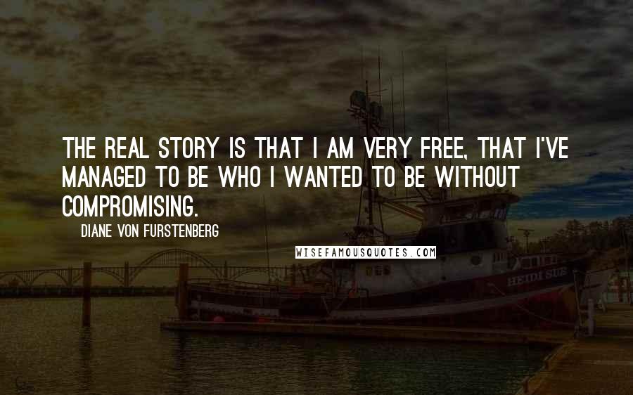 Diane Von Furstenberg Quotes: The real story is that I am very free, that I've managed to be who I wanted to be without compromising.