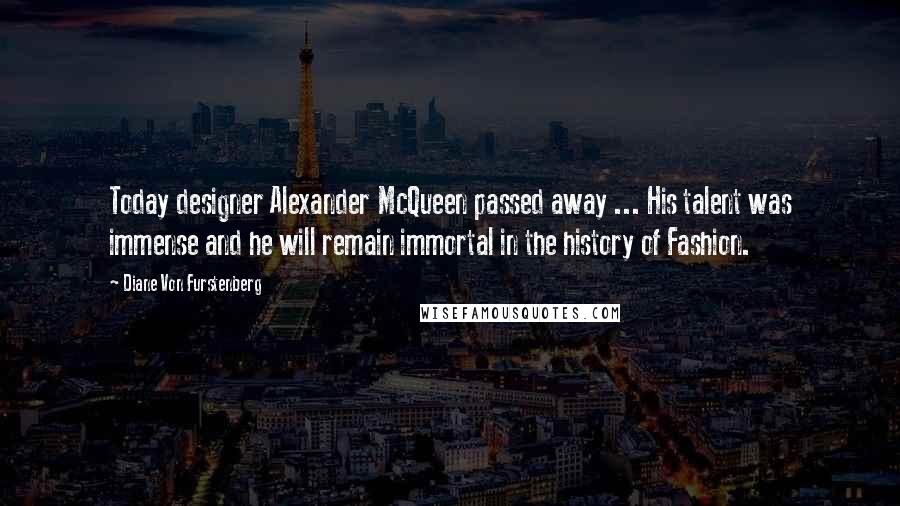 Diane Von Furstenberg Quotes: Today designer Alexander McQueen passed away ... His talent was immense and he will remain immortal in the history of Fashion.